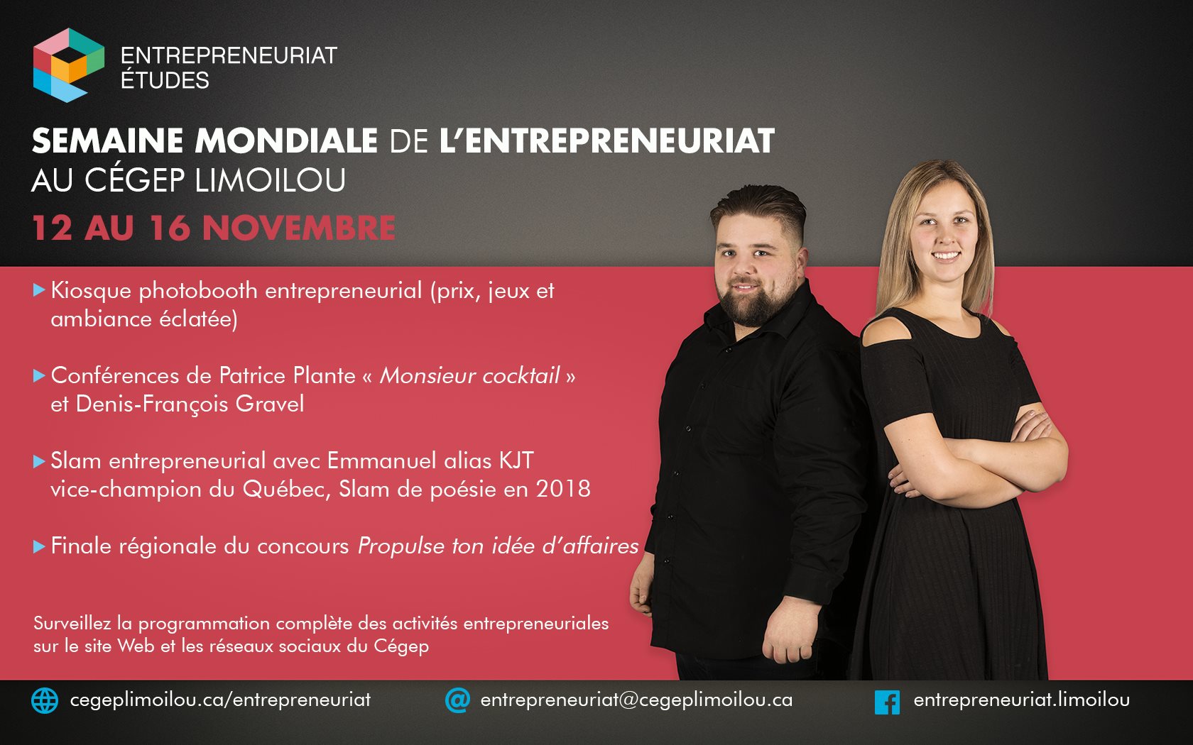 Entrepreneuriat études. Semaine mondiale de l'entrepreneuriat au Cégep Limoilou. 12 au 16 novembre. Kiosque photobooth entrepreneurial (prix, jeux et ambiance éclatée). Conférence de Patrice Plante « Monsieur Cocktail » et de Denis-François Gravel. 5-	Slam entrepreneurial avec KJT, vice-champion du Québec, du Slam de poésie 2018. Finale régionale du concours Propulse ton idée d’affaires! Surveillez la programmation complète sur le site Web et sur les réseaux sociaux du Cégep. cegeplimoilou.ca/entrepreneuriat. entrepreneuriat@cegeplimoilou.ca. Page Facebook entrepreneuriat.limoilou